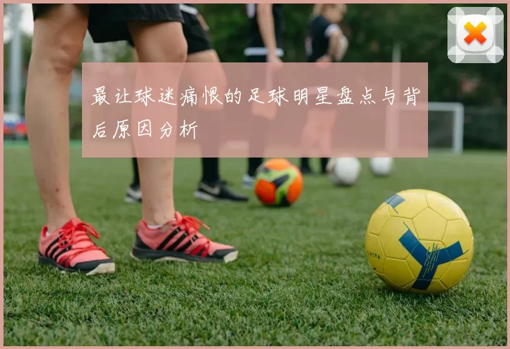 最让球迷痛恨的足球明星盘点与背后原因分析