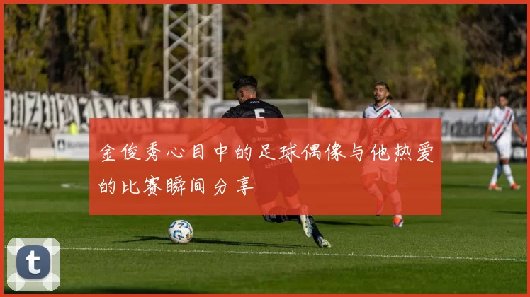 金俊秀心目中的足球偶像与他热爱的比赛瞬间分享