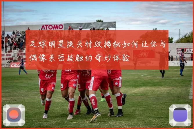 足球明星换头特效揭秘如何让你与偶像亲密接触的奇妙体验