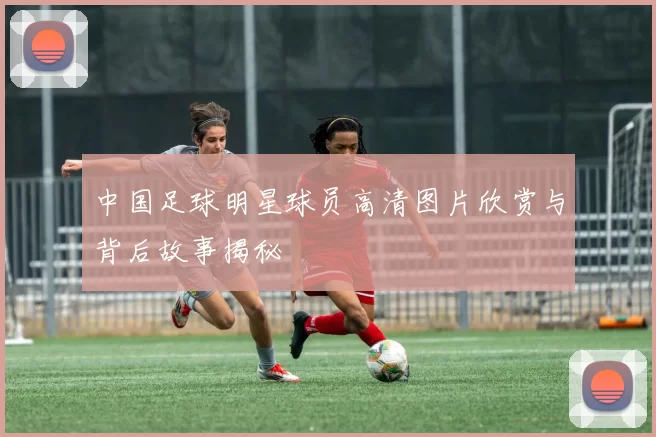 中国足球明星球员高清图片欣赏与背后故事揭秘