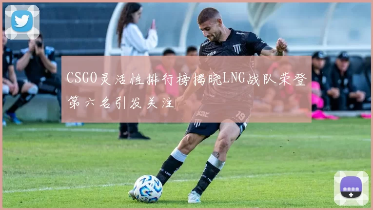 CSGO灵活性排行榜揭晓LNG战队荣登第六名引发关注
