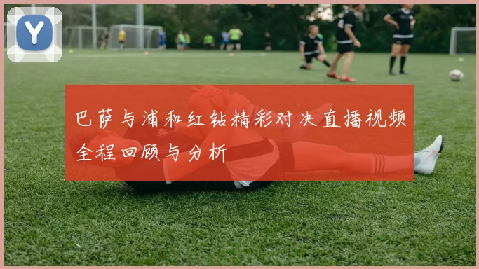 巴萨与浦和红钻精彩对决直播视频全程回顾与分析