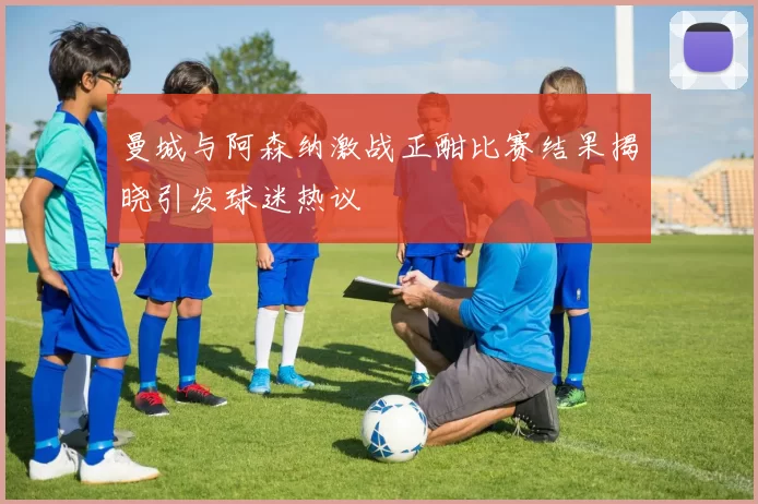 曼城与阿森纳激战正酣比赛结果揭晓引发球迷热议