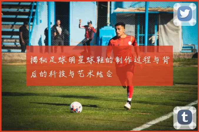 揭秘足球明星球鞋的制作过程与背后的科技与艺术结合