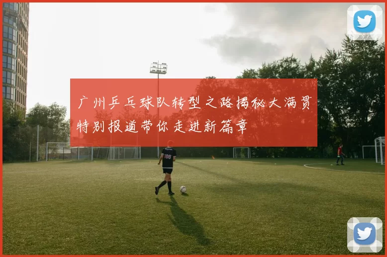 广州乒乓球队转型之路揭秘大满贯特别报道带你走进新篇章