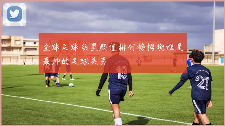 全球足球明星颜值排行榜揭晓谁是最帅的足球美男