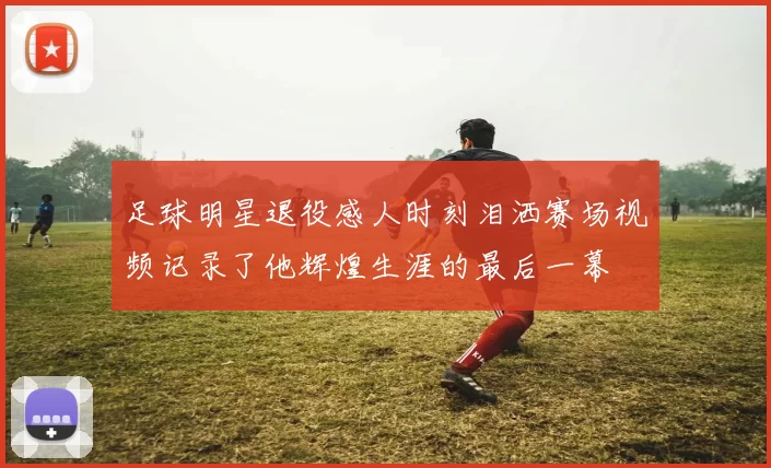 足球明星退役感人时刻泪洒赛场视频记录了他辉煌生涯的最后一幕