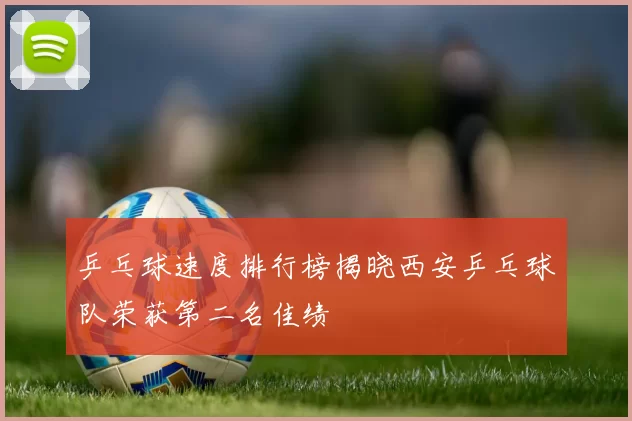 乒乓球速度排行榜揭晓西安乒乓球队荣获第二名佳绩
