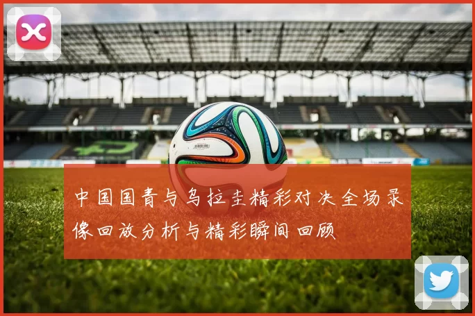 中国国青与乌拉圭精彩对决全场录像回放分析与精彩瞬间回顾