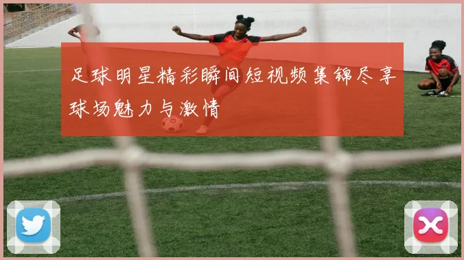 足球明星精彩瞬间短视频集锦尽享球场魅力与激情