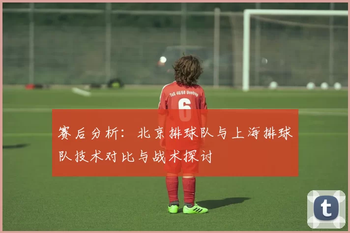 赛后分析：北京排球队与上海排球队技术对比与战术探讨