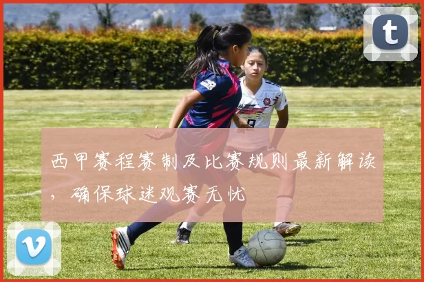 西甲赛程赛制及比赛规则最新解读，确保球迷观赛无忧