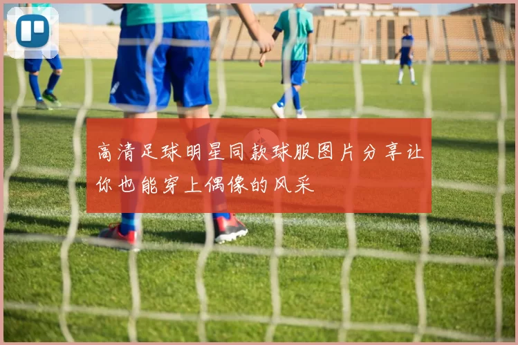 高清足球明星同款球服图片分享让你也能穿上偶像的风采