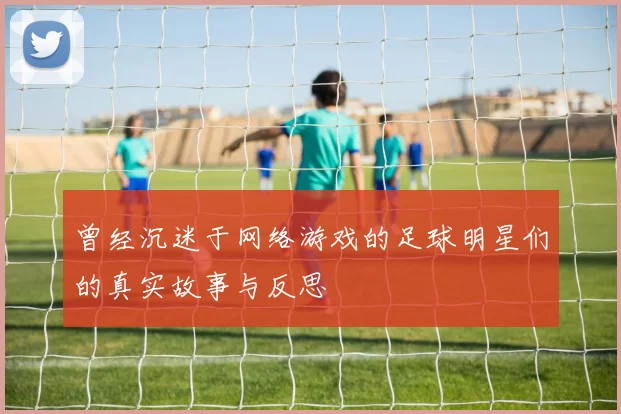 曾经沉迷于网络游戏的足球明星们的真实故事与反思