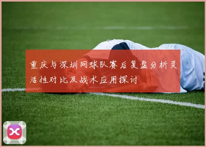 重庆与深圳网球队赛后复盘分析灵活性对比及战术应用探讨