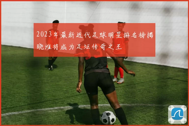 2023年最新近代足球明星排名榜揭晓谁将成为足坛传奇之王