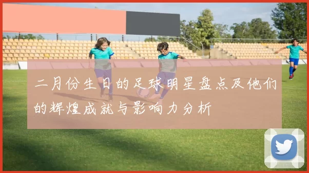 二月份生日的足球明星盘点及他们的辉煌成就与影响力分析