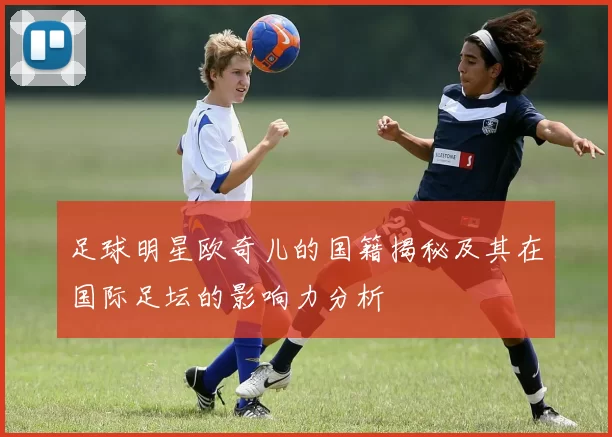足球明星欧奇儿的国籍揭秘及其在国际足坛的影响力分析