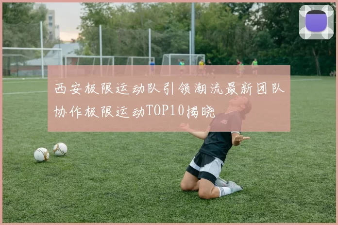 西安极限运动队引领潮流最新团队协作极限运动TOP10揭晓