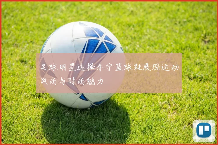 足球明星选择李宁篮球鞋展现运动风尚与时尚魅力