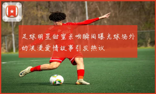 足球明星甜蜜亲吻瞬间曝光球场外的浪漫爱情故事引发热议