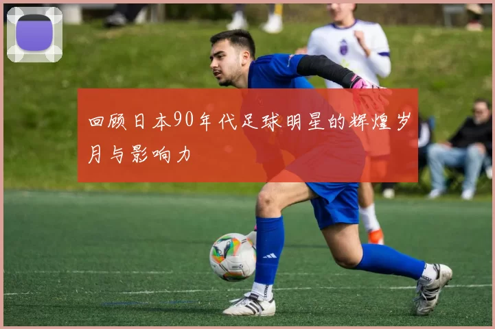 回顾日本90年代足球明星的辉煌岁月与影响力
