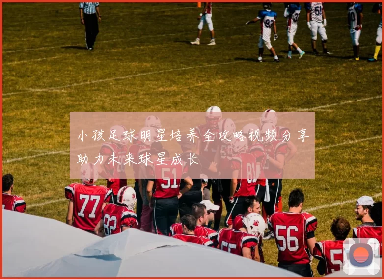小孩足球明星培养全攻略视频分享助力未来球星成长