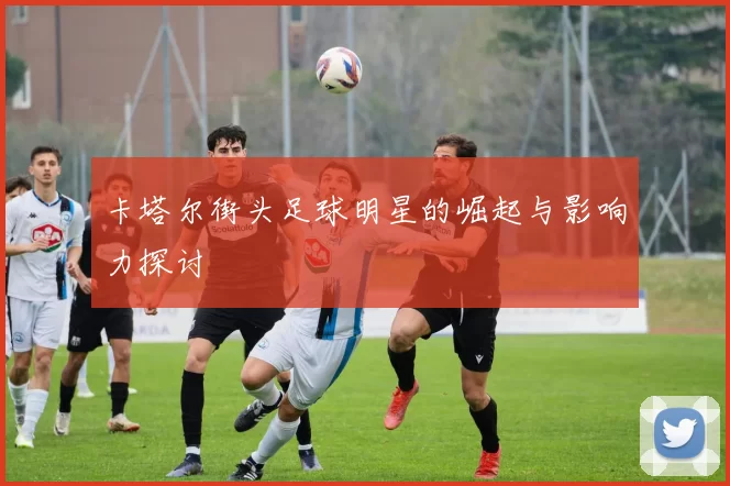 卡塔尔街头足球明星的崛起与影响力探讨