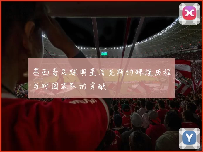 墨西哥足球明星马克斯的辉煌历程与对国家队的贡献