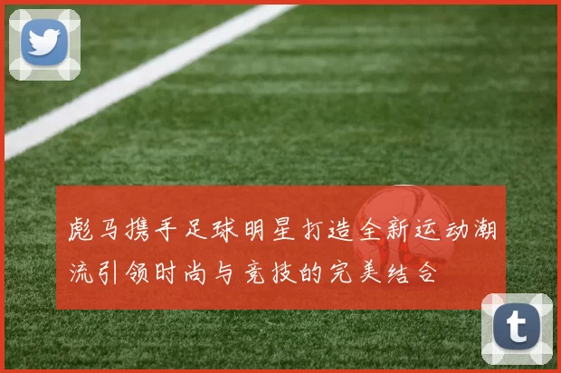 彪马携手足球明星打造全新运动潮流引领时尚与竞技的完美结合