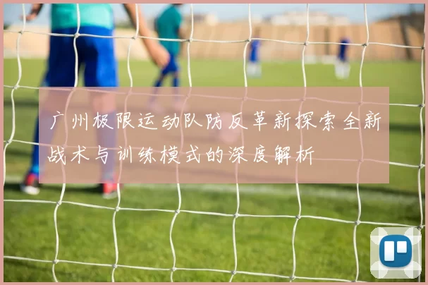 广州极限运动队防反革新探索全新战术与训练模式的深度解析