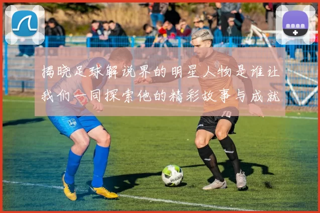 揭晓足球解说界的明星人物是谁让我们一同探索他的精彩故事与成就