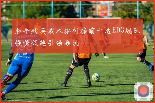 和平精英战术排行榜前十名EDG战队强势领跑引领潮流