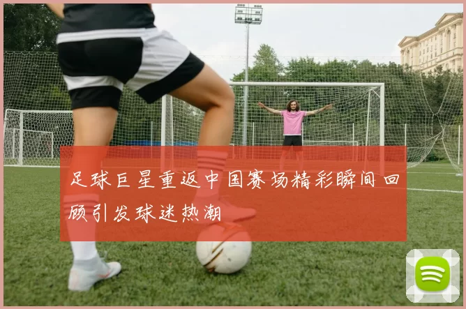 足球巨星重返中国赛场精彩瞬间回顾引发球迷热潮