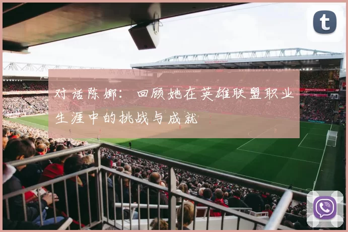 对话陈娜：回顾她在英雄联盟职业生涯中的挑战与成就