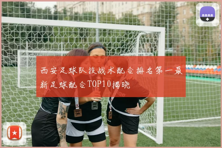 西安足球队技战术配合排名第一最新足球配合TOP10揭晓
