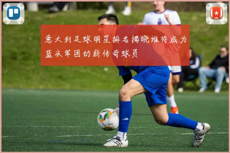 意大利足球明星排名揭晓谁将成为蓝衣军团的新传奇球员