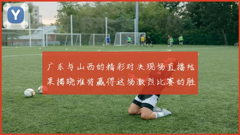 广东与山西的精彩对决现场直播结果揭晓谁将赢得这场激烈比赛的胜利