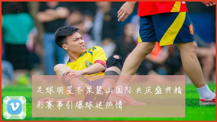 足球明星齐聚麓山国际共庆盛典精彩赛事引爆球迷热情